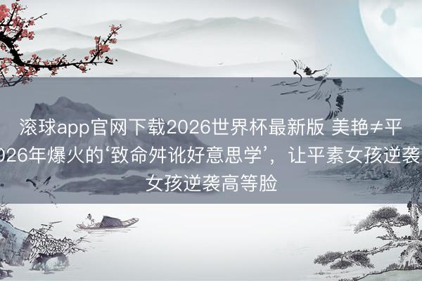 滚球app官网下载2026世界杯最新版 美艳≠平凡！2026年爆火的‘致命舛讹好意思学’，让平素女孩逆袭高等脸