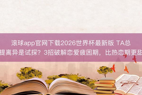 滚球app官网下载2026世界杯最新版 TA总提离异是试探？3招破解恋爱疲困期，比热恋期更甜