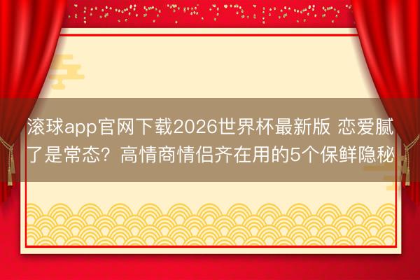 滚球app官网下载2026世界杯最新版 恋爱腻了是常态？高情商情侣齐在用的5个保鲜隐秘