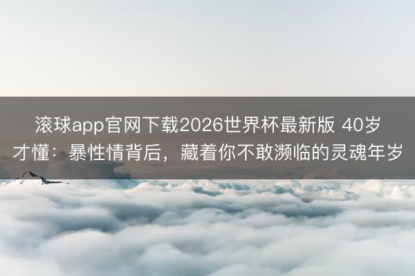 滚球app官网下载2026世界杯最新版 40岁才懂：暴性情背后，藏着你不敢濒临的灵魂年岁
