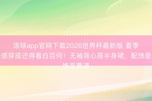 滚球app官网下载2026世界杯最新版 夏季浮松感穿搭还得看白百何！无袖背心搭半身裙，配饰是要道