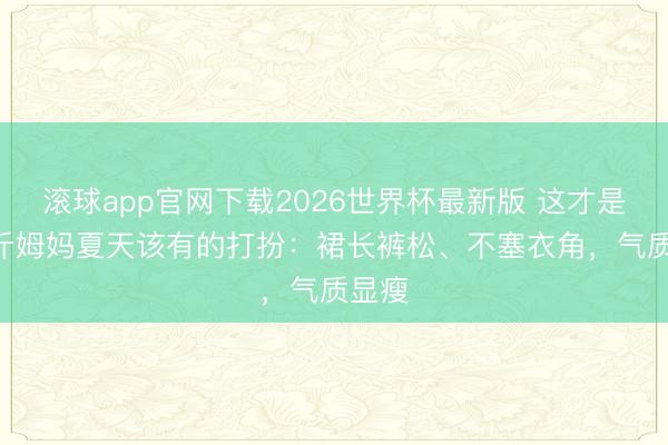 滚球app官网下载2026世界杯最新版 这才是130斤姆妈夏天该有的打扮：裙长裤松、不塞衣角，气质显瘦