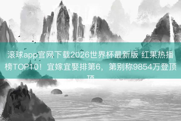 滚球app官网下载2026世界杯最新版 红果热播榜TOP10！宜嫁宜娶排第6，第别称9854万登顶