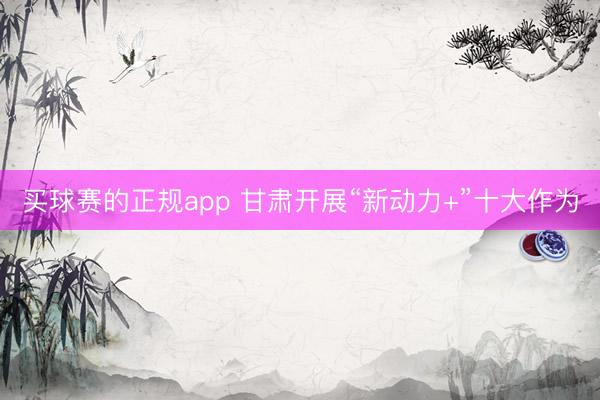 买球赛的正规app 甘肃开展“新动力+”十大作为