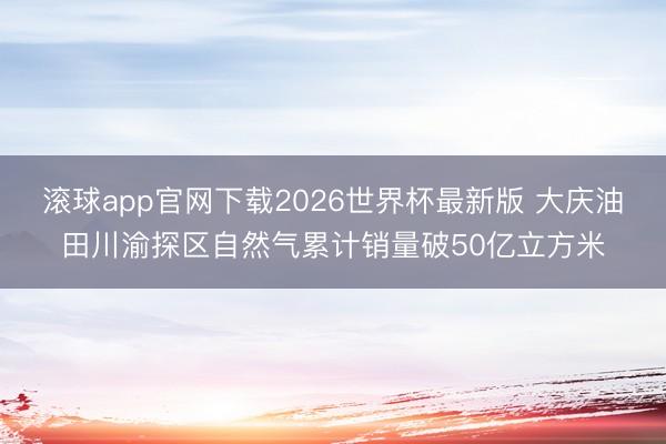 滚球app官网下载2026世界杯最新版 大庆油田川渝探区自然气累计销量破50亿立方米