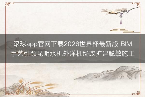 滚球app官网下载2026世界杯最新版 BIM手艺引颈昆明水机外洋机场改扩建聪敏施工