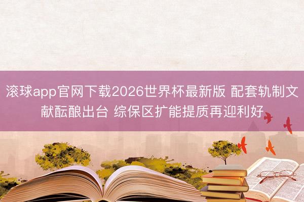 滚球app官网下载2026世界杯最新版 配套轨制文献酝酿出台 综保区扩能提质再迎利好