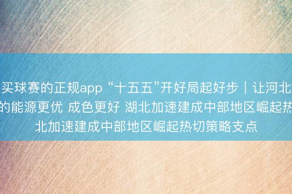 买球赛的正规app “十五五”开好局起好步｜让河北高质地发展的能源更优 成色更好 湖北加速建成中部地区崛起热切策略支点