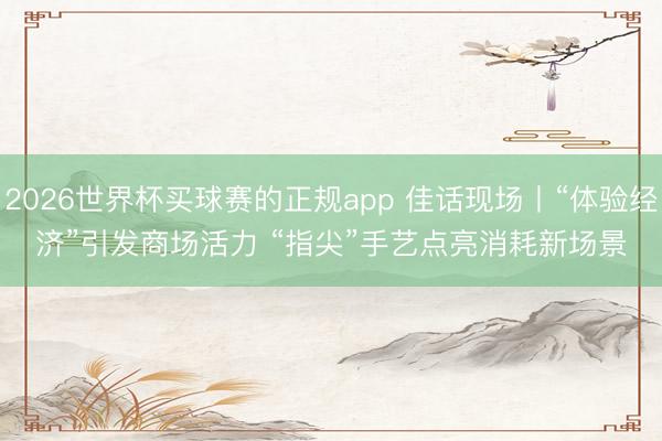 2026世界杯买球赛的正规app 佳话现场丨“体验经济”引发商场活力 “指尖”手艺点亮消耗新场景