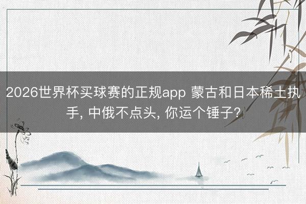2026世界杯买球赛的正规app 蒙古和日本稀土执手， 中俄不点头， 你运个锤子?