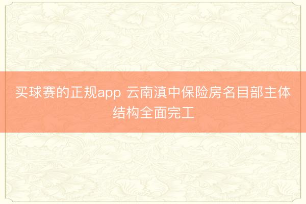 买球赛的正规app 云南滇中保险房名目部主体结构全面完工