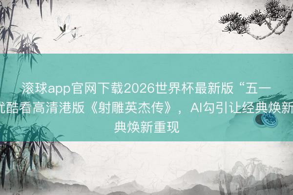 滚球app官网下载2026世界杯最新版 “五一”上优酷看高清港版《射雕英杰传》，AI勾引让经典焕新重现