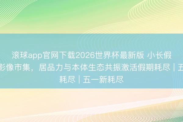 滚球app官网下载2026世界杯最新版 小长假燃烧出游影像市集，居品力与本体生态共振激活假期耗尽 | 五一新耗尽