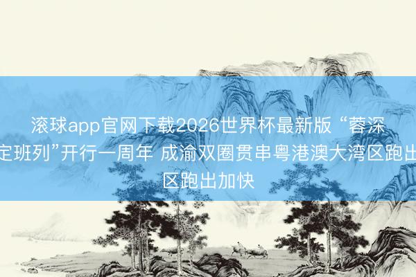 滚球app官网下载2026世界杯最新版 “蓉深港图定班列”开行一周年 成渝双圈贯串粤港澳大湾区跑出加快