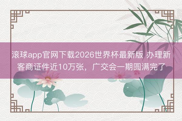 滚球app官网下载2026世界杯最新版 办理新客商证件近10万张，广交会一期圆满完了
