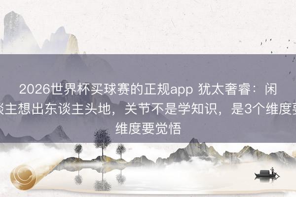 2026世界杯买球赛的正规app 犹太奢睿：闲居东谈主想出东谈主头地，关节不是学知识，是3个维度要觉悟