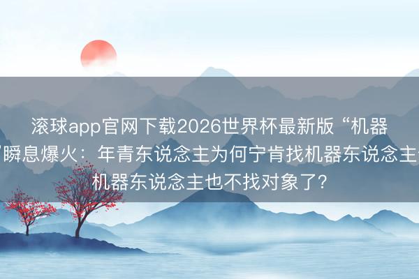 滚球app官网下载2026世界杯最新版 “机器东说念主伴侣”瞬息爆火:年青东说念主为何宁肯找机器东说念主也不找对象了?