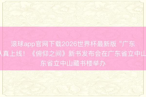 滚球app官网下载2026世界杯最新版 “广东首发”品牌认真上线！《俯仰之间》新书发布会在广东省立中山藏书楼举办