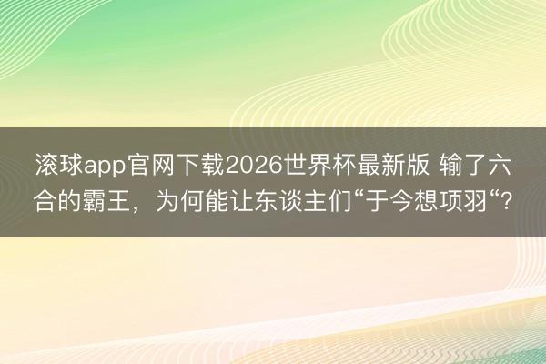 滚球app官网下载2026世界杯最新版 输了六合的霸王，为何能让东谈主们“于今想项羽“？