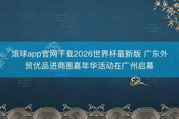 滚球app官网下载2026世界杯最新版 广东外贸优品进商圈嘉年华活动在广州启幕