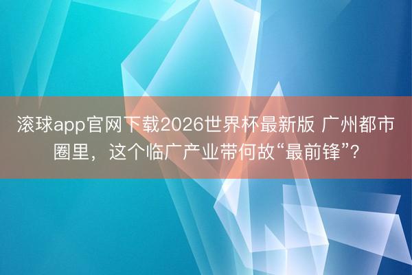 滚球app官网下载2026世界杯最新版 广州都市圈里,这个临广产业带何故“最前锋”?