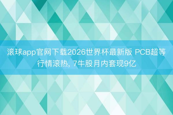 滚球app官网下载2026世界杯最新版 PCB超等行情滚热， 7牛股月内套现9亿