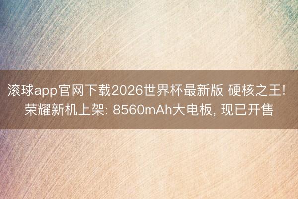 滚球app官网下载2026世界杯最新版 硬核之王! 荣耀新机上架: 8560mAh大电板， 现已开售