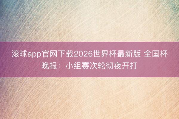 滚球app官网下载2026世界杯最新版 全国杯晚报：小组赛次轮彻夜开打