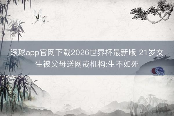 滚球app官网下载2026世界杯最新版 21岁女生被父母送网戒机构:生不如死