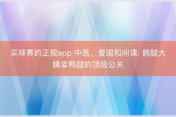 买球赛的正规app 中医、爱国和间谍: 鹅腿大姨卖鸭腿的顶级公关