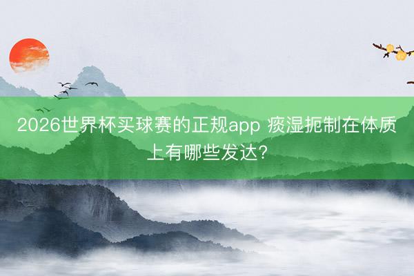 2026世界杯买球赛的正规app 痰湿扼制在体质上有哪些发达?