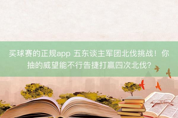 买球赛的正规app 五东谈主军团北伐挑战！你抽的威望能不行告捷打赢四次北伐？