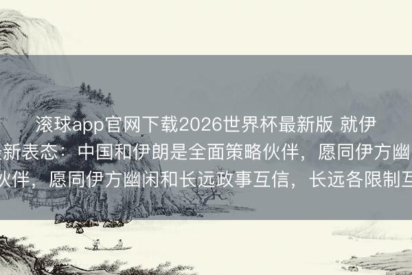滚球app官网下载2026世界杯最新版 就伊朗与中国的联系，中方最新表态：中国和伊朗是全面策略伙伴，愿同伊方幽闲和长远政事互信，长远各限制互利联接