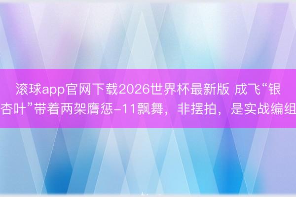 滚球app官网下载2026世界杯最新版 成飞“银杏叶”带着两架膺惩-11飘舞,非摆拍,是实战编组