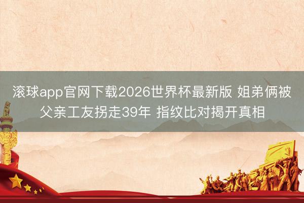 滚球app官网下载2026世界杯最新版 姐弟俩被父亲工友拐走39年 指纹比对揭开真相