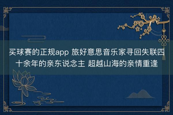 买球赛的正规app 旅好意思音乐家寻回失联四十余年的亲东说念主 超越山海的亲情重逢