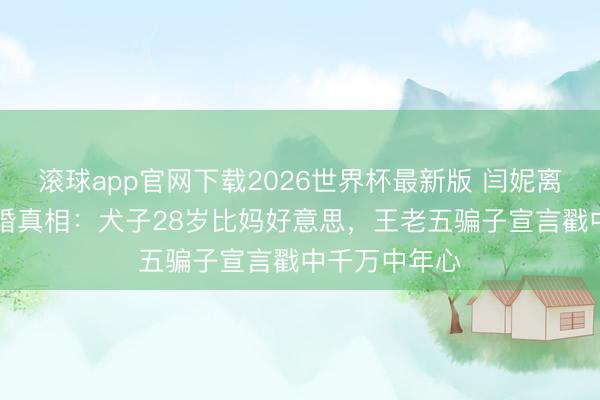 滚球app官网下载2026世界杯最新版 闫妮离异22年拒复婚真相:犬子28岁比妈好意思,王老五骗子宣言戳中千万中年心