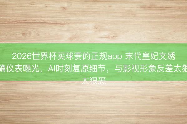2026世界杯买球赛的正规app 末代皇妃文绣的确仪表曝光，AI时刻复原细节，与影视形象反差太狠恶