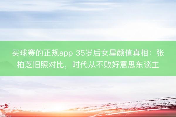 买球赛的正规app 35岁后女星颜值真相:张柏芝旧照对比,时代从不败好意思东谈主