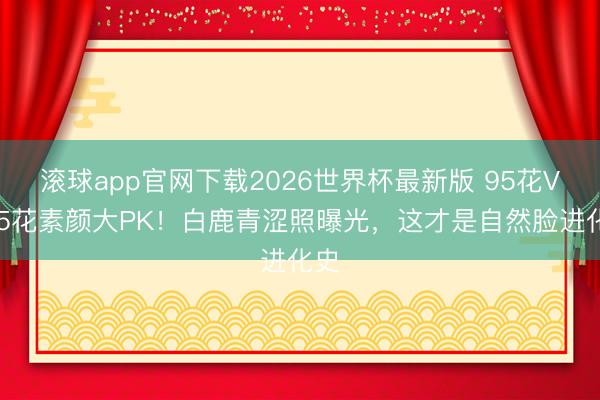 滚球app官网下载2026世界杯最新版 95花VS85花素颜大PK！白鹿青涩照曝光，这才是自然脸进化史